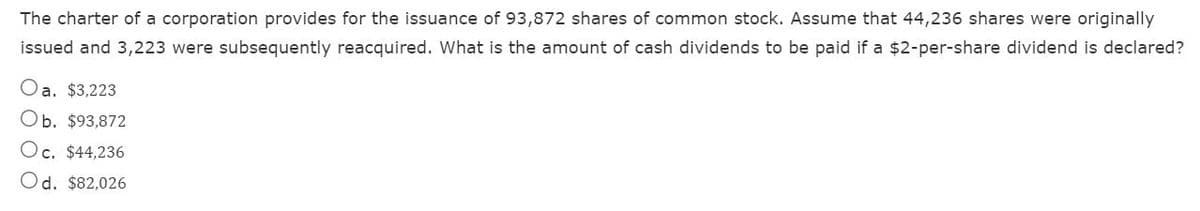 The charter of a corporation provides for the issuance of 93,872 shares of common stock. Assume that 44,236 shares were originally
issued and 3,223 were subsequently reacquired. What is the amount of cash dividends to be paid if a $2-per-share dividend is declared?
Oa. $3,223
Ob. $93,872
Oc. $44,236
Od. $82,026