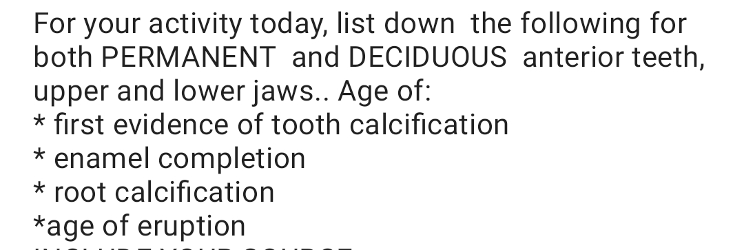 For your activity today, list down the following for
both PERMANENT and DECIDUOUS anterior teeth,
upper and lower jaws.. Age of:
* first evidence of tooth calcification
* enamel completion
* root calcification
*age of eruption
