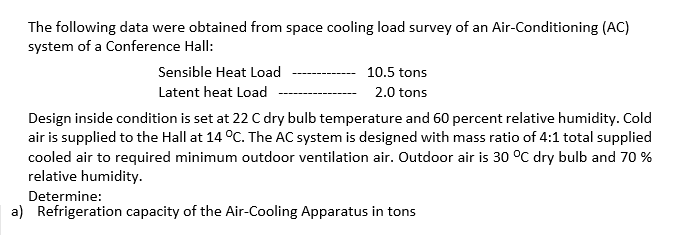 The following data were obtained from space cooling load survey of an Air-Conditioning (AC)
system of a Conference Hall:
Sensible Heat Load
Latent heat Load
10.5 tons
2.0 tons
Design inside condition is set at 22 C dry bulb temperature and 60 percent relative humidity. Cold
air is supplied to the Hall at 14 °C. The AC system is designed with mass ratio of 4:1 total supplied
cooled air to required minimum outdoor ventilation air. Outdoor air is 30 °C dry bulb and 70%
relative humidity.
Determine:
a) Refrigeration capacity of the Air-Cooling Apparatus in tons