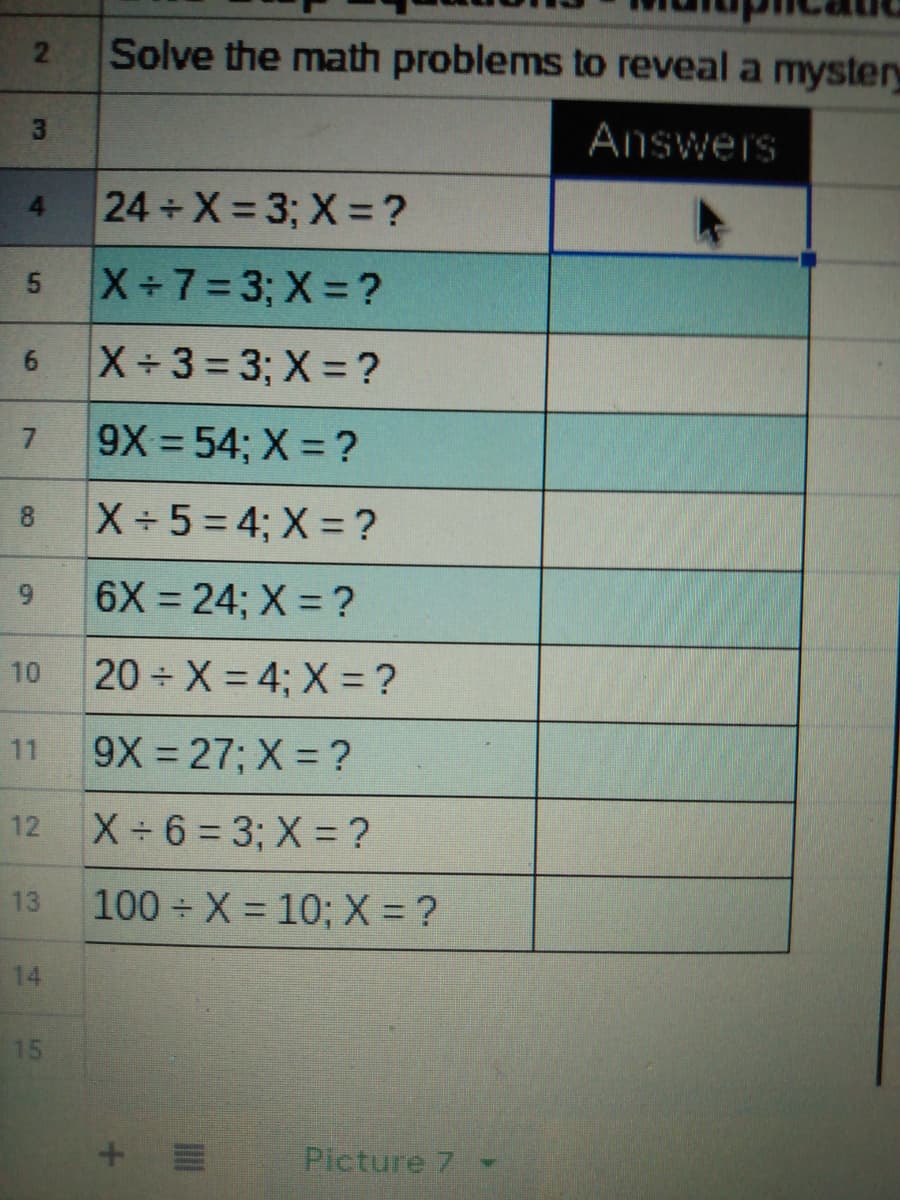 21
Solve the math problems to reveal a myster
Answers
24 X 3; X = ?
X+7=3; X ?
X 3= 3; X = ?
6.
9X 54; X = ?
X 5=4; X = ?
8.
6X 24; X = ?
20 X = 4; X = ?
10
11
9X 27; X = ?
12
X 6 = 3; X = ?
13
100 X = 10; X = ?
14
15
Picture 7
3,
4)
5.
