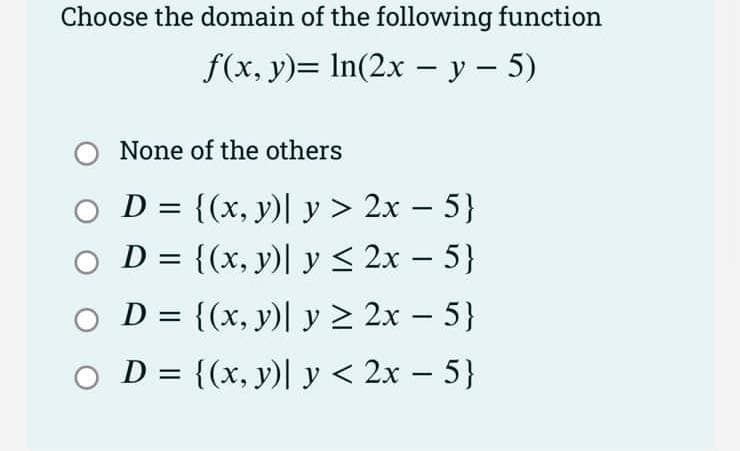 Choose the domain of the following function
f(x, y)= ln(2x - y - 5)
O None of the others
O D = {(x, y) y > 2x −5}
D = {(x, y)| y ≤ 2x − 5}
OD = {(x, y) y ≥ 2x - 5}
D = {(x, y)| y < 2x −5}