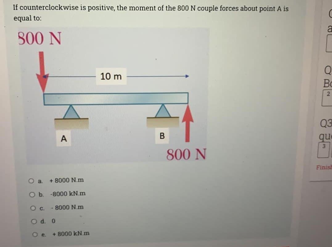 If counterclockwise is positive, the moment of the 800 N couple forces about point A is
equal to:
800 N
O a.
O b.
O c.
A
+ 8000 N.m
-8000 kN.m
- 8000 N.m
0
O d.
О е. +8000 kN.m
10 m
B
800 N
a
03²
Q
B
Q3
que
3
Finish