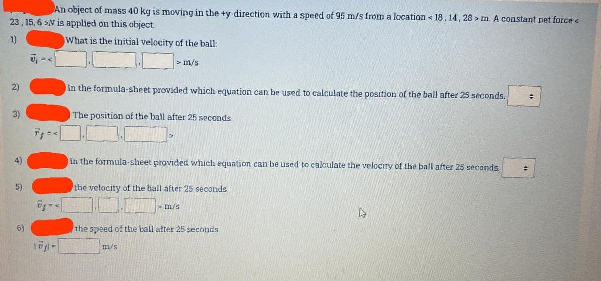 An object of mass 40 kg is moving in the +y-direction with a speed of 95 m/s from a location <18, 14, 28 > m. A constant net force <
23, 15, 6 >N is applied on this object.
1)
What is the initial velocity of the ball:
> m/s
2)
3)
4)
5)
6)
V₁ = <
Tg=<
1ūgl=
In the formula-sheet provided which equation can be used to calculate the position of the ball after 25 seconds.
The position of the ball after 25 seconds
in the formula-sheet provided which equation can be used to calculate the velocity of the ball after 25 seconds.
the velocity of the ball after 25 seconds
> m/s
the speed of the ball after 25 seconds
m/s
+
✦