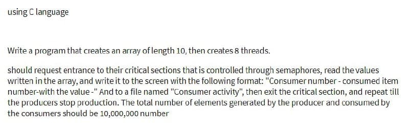 using C language
Write a program that creates an array of length 10, then creates 8 threads.
should request entrance to their critical sections that is controlled through semaphores, read the values
written in the array, and write it to the screen with the following format: "Consumer number - consumed item
number-with the value-" And to a file named "Consumer activity", then exit the critical section, and repeat till
the producers stop production. The total number of elements generated by the producer and consumed by
the consumers should be 10,000,000 number