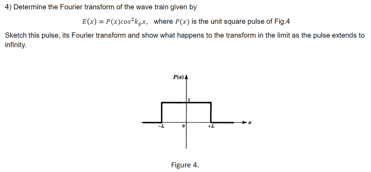 4) Determine the Fourier transform of the wave train given by
E(x) = P(x)cos²kpx, where P(x) is the unit square pulse of Fig.4
Sketch this pulse, its Fourier transform and show what happens to the transform in the limit as the pulse extends to
infinity.
P(x) 4
--
+L
Figure 4.
