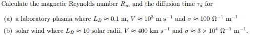 Calculate the magnetic Reynolds number Rm and the diffusion time Ta for
(a) a laboratory plasma where LB =0.1 m, V = 103 m s-1 and o z 100 N-1
m
(b) solar wind where Lg = 10 solar radii, V = 400 km s-1 and o 3 x 104 2-1 m-1.
