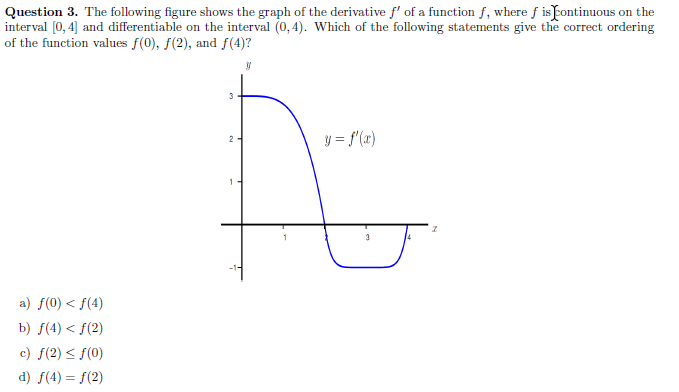 Question 3. The following figure shows the graph of the derivative f' of a function f, where f is Fontinuous on the
interval (0, 4] and differentiable on the interval (0, 4). Which of the following statements give the correct ordering
of the function values f(0), f(2), and f(4)?
y = f'(x)
2
a) f(0) < f(4)
b) f(4) < f(2)
c) f(2) < f(0)
d) f(4) = f(2)
