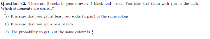 Question 32. There are 8 socks in your drawer: 4 black and 4 red. You take 3 of them with you in the dark.
Which statements are correct?
a) It is sure that you get at least two socks (a pair) of the same colour.
b) It is sure that you get a pair of reds.
c) The probability to get 3 of the same colour is .
