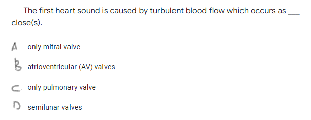The first heart sound is caused by turbulent blood flow which occurs as
close(s).
A only mitral valve
B atrioventricular (AV) valves
C only pulmonary valve
) semilunar valves
