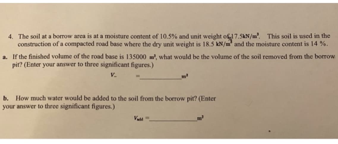 4. The soil at a borrow area is at a moisture content of 10.5% and unit weight of 17.5kN/m. This soil is used in the
construction of a compacted road base where the dry unit weight is 18.5 kN/m and the moisture content is 14 %.
a. If the finished volume of the road base is 135000 m', what would be the volume of the soil removed from the borrow
pit? (Enter your answer to three significant figures.)
V.
m
b. How much water would be added to the soil from the borrow pit? (Enter
your answer to three significant figures.)
Vadd =
m
