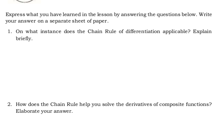 Express what you have learned in the lesson by answering the questions below. Write
your answer on a separate sheet of paper.
1. On what instance does the Chain Rule of differentiation applicable? Explain
briefly.
2. How does the Chain Rule help you solve the derivatives of composite functions?
Elaborate your answer.
