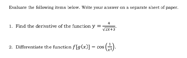 Evaluate the following items below. Write your answer on a separate sheet of paper.
1. Find the derivative of the function y =;
/2x+3
2. Differentiate the function f[g(x)] = cos
