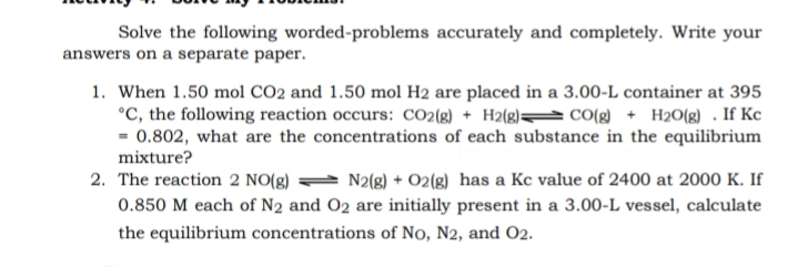 Solve the following worded-problems accurately and completely. Write your
answers on a separate paper.
1. When 1.50 mol CO2 and 1.50 mol H2 are placed in a 3.00-L container at 395
°C, the following reaction occurs: CO2{g) + H2(g)= cO(g + H2O(g) . If Kc
- 0.802, what are the concentrations of each substance in the equilibrium
mixture?
2. The reaction 2 NO(g) = N2(g) + 02(8) has a Kc value of 2400 at 2000 K. If
0.850 M each of N2 and O2 are initially present in a 3.00-L vessel, calculate
the equilibrium concentrations of No, N2, and O2.
