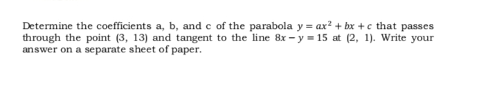 Determine the coefficients a, b, and c of the parabola y = ax² + bx +c that passes
through the point (3, 13) and tangent to the line 8x – y = 15 at (2, 1). Write your
answer on a separate sheet of paper.

