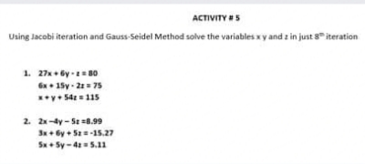 ACTIVITY #5
Using Jacobi iteration and Gauss-Seidel Method solve the variables x y and z in just 8 iteration
1. 27x+ by -= B0
Gx• 15y - 21= 75
**y• 54 = 115
2. 2x-4y- Sz=8.99
Sx+ 6y + Sz=-15.27
Sx+ Sy-4= 5.11
