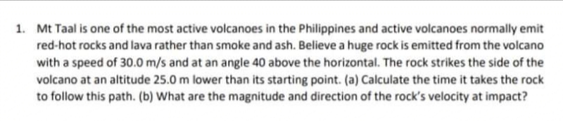 1. Mt Taal is one of the most active volcanoes in the Philippines and active volcanoes normally emit
red-hot rocks and lava rather than smoke and ash. Believe a huge rock is emitted from the volcano
with a speed of 30.0 m/s and at an angle 40 above the horizontal. The rock strikes the side of the
volcano at an altitude 25.0 m lower than its starting point. (a) Calculate the time it takes the rock
to follow this path. (b) What are the magnitude and direction of the rock's velocity at impact?
