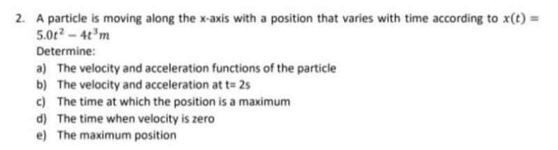 2. A particle is moving along the x-axis with a position that varies with time according to x(t) =
5.0t2 – 4t³m
Determine:
a) The velocity and acceleration functions of the particle
b) The velocity and acceleration at t= 2s
c) The time at which the position is a maximum
d) The time when velocity is zero
e) The maximum position
