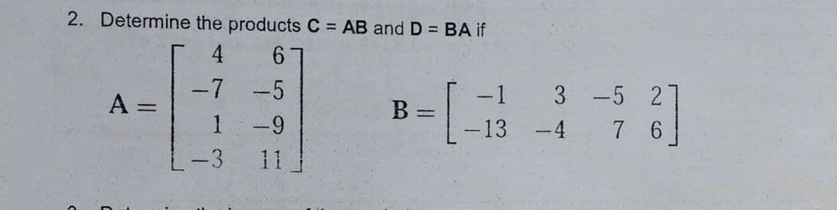 2. Determine the products C = AB and D = BA if
%3D
%3D
4
61
-7
A =
1
-5
-1
3 -5 2
%3D
-9
--13
-4
7 6
-3
11
