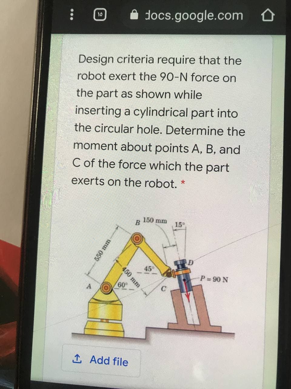 A docs.google.com
10
Design criteria require that the
robot exert the 90-N force on
the part as shown while
inserting a cylindrical part into
the circular hole. Determine the
moment about points A, B, and
C of the force which the part
exerts on the robot. *
150 mm
15°
45
P 90 N
60
1 Add file
550 mm
450 mm
