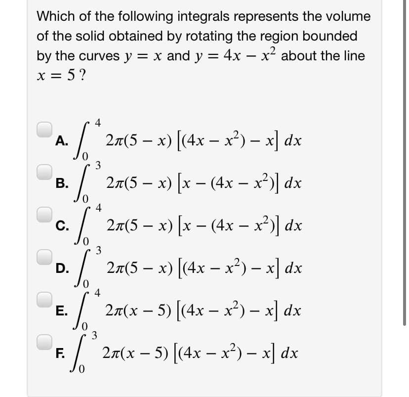 Which of the following integrals represents the volume
of the solid obtained by rotating the region bounded
by the curves y = x and y = 4x – x² about the line
x = 5?
II
-
4
2л(5 — х) [(4х — х?) — х| dx
А.
3
В.
2a(5 – x) [x – (4x – x')] dx
4
2x(5 – x) [x – (4x – x³)] dx
C.
-
3
p./ 27(5 – x) [(4x – x²) – x] dx
4
2n(х — 5) (4х — х?) - х] dx
Е.
3
F.
2n(х — 5) [(4х — х?) - х] dx
