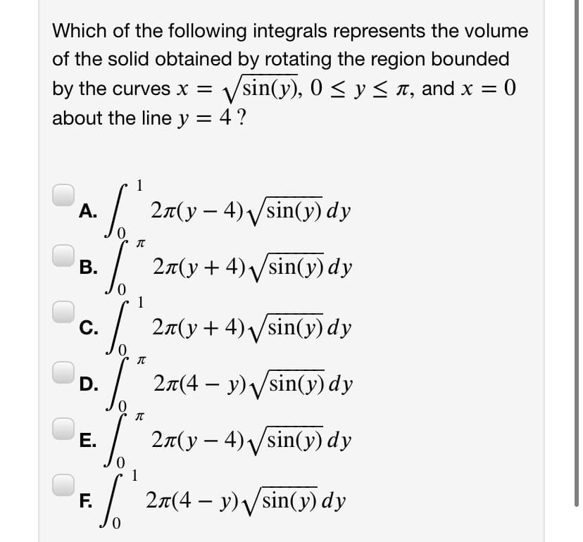 Which of the following integrals represents the volume
of the solid obtained by rotating the region bounded
by the curves x =
Vsin(y), 0 < y < 1, and x = 0
about the line y = 4 ?
1
2n(y – 4)Vsin(y) dy
А.
|
В.
/
27(y+ 4)Vsin(y) dy
С.
2a(y+ 4) Vsin(y) dy
D. / 27(4 – y) /sin(y) dy
E. / 27(y – 4) /sin(y) dy
Е.
1
F.
2n(4 – y)Vsin(y) dy
