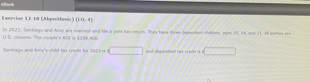 eBook
Exercise 12-18 (Algorithmic) (LO. 4)
In 2023, Santiago and Amy are married and file a joint tax return. They have three dependent children, ages 10, 14, and 21. All parties are
U.S. citizens. The couple's AGI is $198,400.
Santiago and Amy's child tax credit for 2023 is $
and dependent tax credit is $