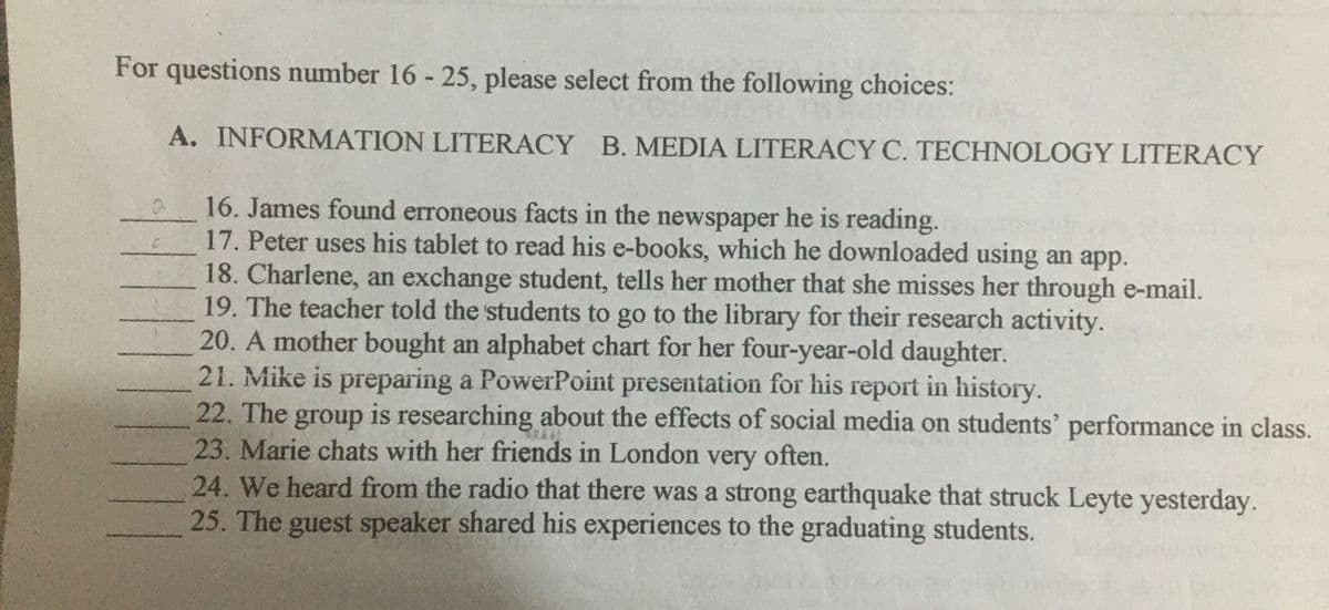 For questions number 16 - 25, please select from the following choices:
A. INFORMATION LITERACY B. MEDIA LITERACY C. TECHNOLOGY LITERACY
16. James found erroneous facts in the newspaper he is reading.
17. Peter uses his tablet to read his e-books, which he downloaded using an app.
18. Charlene, an exchange student, tells her mother that she misses her through e-mail.
19. The teacher told the students to go to the library for their research activity.
20. A mother bought an alphabet chart for her four-year-old daughter.
21. Mike is preparing a PowerPoint presentation for his report in history.
22. The group is researching about the effects of social media on students' performance in class.
23. Marie chats with her friends in London very often.
24. We heard from the radio that there was a strong earthquake that struck Leyte yesterday.
25. The guest speaker shared his experiences to the graduating students.
