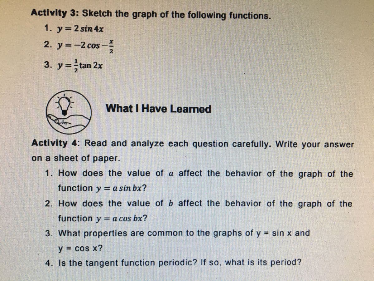Activity 3: Sketch the graph of the following functions.
1. y= 2 sin 4x
2. y=-2 cos --
2.
3. y=tan 2x
What I Have Learned
Activity 4: Read and analyze each question carefully. Write your answer
on a sheet of paper.
1. How does the value of a affect the behavior of the graph of the
function y = a sin bx?
2. How does the value of b affect the behavior of the graph of the
function y = a cos bx?
3. What properties are common to the graphs of y = sin x and
y%3D cos x?
4. Is the tangent function periodic? If so, what is its period?
