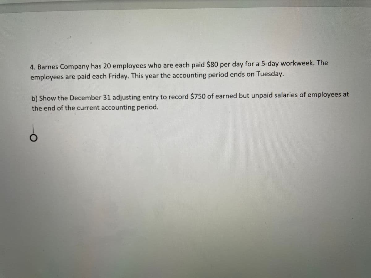 4. Barnes Company has 20 employees who are each paid $80 per day for a 5-day workweek. The
employees are paid each Friday. This year the accounting period ends on Tuesday.
b) Show the December 31 adjusting entry to record $750 of earned but unpaid salaries of employees at
the end of the current accounting period.
