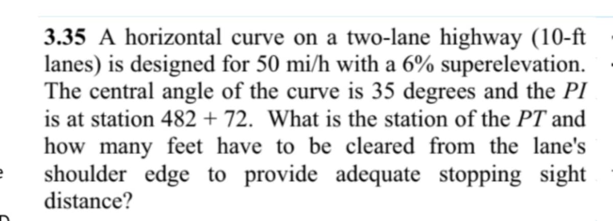 e
3.35 A horizontal curve on a two-lane highway (10-ft
lanes) is designed for 50 mi/h with a 6% superelevation.
The central angle of the curve is 35 degrees and the PI
is at station 482 + 72. What is the station of the PT and
how many feet have to be cleared from the lane's
shoulder edge to provide adequate stopping sight
distance?
