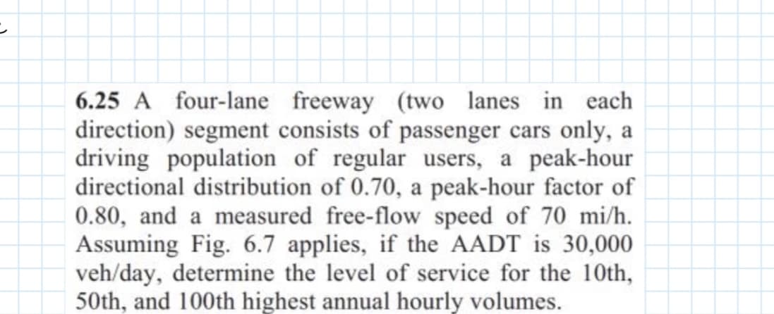=
6.25 A four-lane freeway (two lanes in each
direction) segment consists of passenger cars only, a
driving population of regular users, a peak-hour
directional distribution of 0.70, a peak-hour factor of
0.80, and a measured free-flow speed of 70 mi/h.
Assuming Fig. 6.7 applies, if the AADT is 30,000
veh/day, determine the level of service for the 10th,
50th, and 100th highest annual hourly volumes.