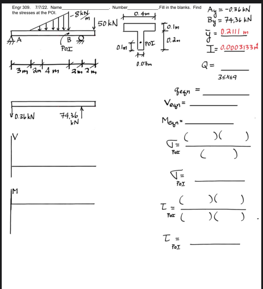 Engr 309. 7/7/22. Name
the stresses at the POI.
***
3m 2m 4m
0.36 kN
+ !!!!
IM
-8kN
m
B
POI
**
2m2m
74,36
kN
Number
+
50 kN
0.4m
+
0.1m • POI
H
0.07m
.Fill in the blanks. Find
Io.Im
0.2m
деди
Vegn=
Megn=
T=
Por
T=
POI
I =
T
(
(
POI (
POI
=
Ay:
=-0.36kN
By = 74,36 KN
ÿ.
= 0.2111 m
I= 0.0003133
Q=
34x49
)(
)(
)(
)
)
)
)