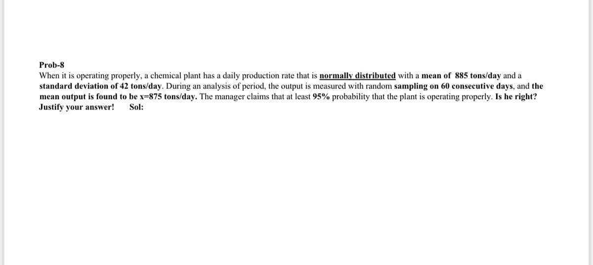 Prob-8
When it is operating properly, a chemical plant has a daily production rate that is normally distributed with a mean of 885 tons/day and a
standard deviation of 42 tons/day. During an analysis of period, the output is measured with random sampling on 60 consecutive days, and the
mean output is found to be x-875 tons/day. The manager claims that at least 95% probability that the plant is operating properly. Is he right?
Justify your answer! Sol: