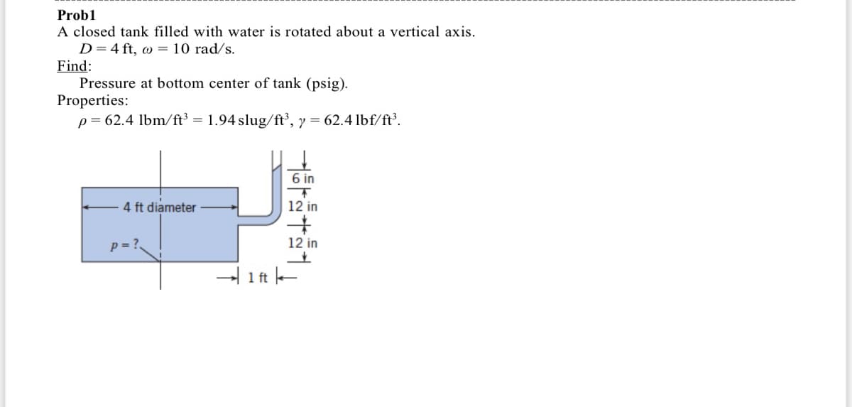 Probl
A closed tank filled with water is rotated about a vertical axis.
D = 4 ft, w = 10 rad/s.
Find:
Pressure at bottom center of tank (psig).
Properties:
p = 62.4 lbm/ft³ = 1.94 slug/ft³, y = 62.4 lbf/ft³.
4 ft diameter
p=?
1ft
6 in
12 in
+
12 in