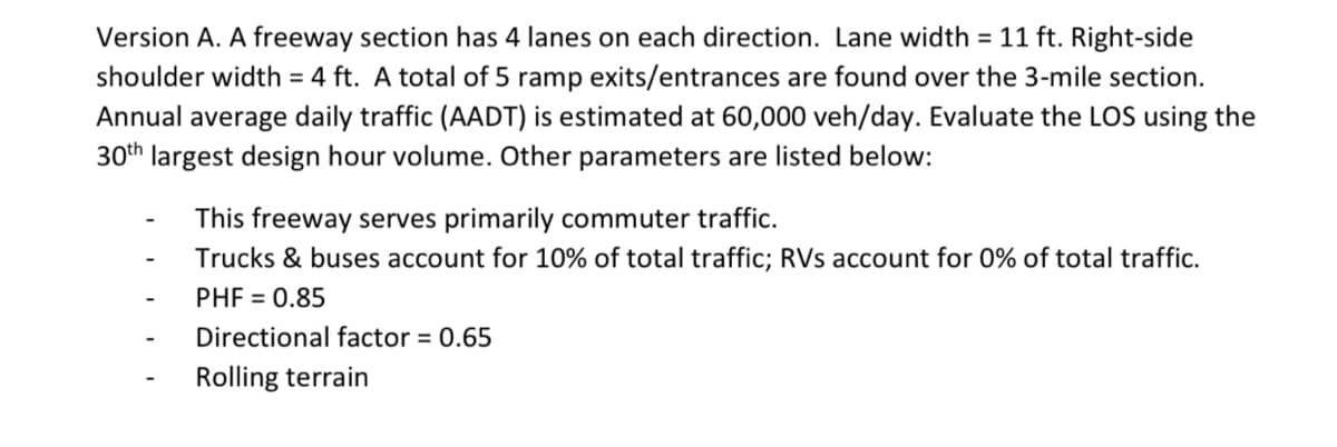 Version A. A freeway section has 4 lanes on each direction. Lane width = 11 ft. Right-side
shoulder width = 4 ft. A total of 5 ramp exits/entrances are found over the 3-mile section.
Annual average daily traffic (AADT) is estimated at 60,000 veh/day. Evaluate the LOS using the
30th largest design hour volume. Other parameters are listed below:
This freeway serves primarily commuter traffic.
Trucks & buses account for 10% of total traffic; RVs account for 0% of total traffic.
PHF = 0.85
Directional factor = 0.65
Rolling terrain