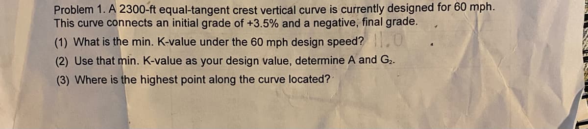 Problem 1. A 2300-ft equal-tangent crest vertical curve is currently designed for 60 mph.
This curve connects an initial grade of +3.5% and a negative, final grade.
(1) What is the min. K-value under the 60 mph design speed?
(2) Use that min. K-value as your design value, determine A and G₂.
(3) Where is the highest point along the curve located?