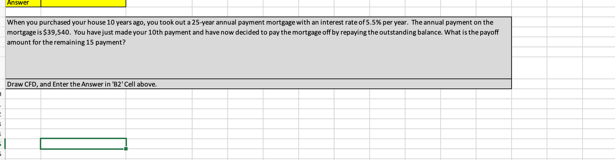 D
-
►
3
Į
5
Answer
When you purchased your house 10 years ago, you took out a 25-year annual payment mortgage with an interest rate of 5.5% per year. The annual payment on the
mortgage is $39,540. You have just made your 10th payment and have now decided to pay the mortgage off by repaying the outstanding balance. What is the payoff
amount for the remaining 15 payment?
Draw CFD, and Enter the Answer in 'B2' Cell above.