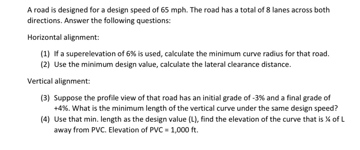 A road is designed for a design speed of 65 mph. The road has a total of 8 lanes across both
directions. Answer the following questions:
Horizontal alignment:
(1) If a superelevation of 6% is used, calculate the minimum curve radius for that road.
(2) Use the minimum design value, calculate the lateral clearance distance.
Vertical alignment:
(3) Suppose the profile view of that road has an initial grade of -3% and a final grade of
+4%. What is the minimum length of the vertical curve under the same design speed?
(4) Use that min. length as the design value (L), find the elevation of the curve that is ¼ of L
away from PVC. Elevation of PVC = 1,000 ft.