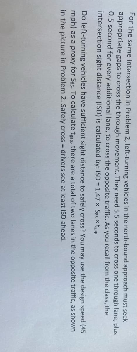 For the same intersection in Problem 2, left-turning vehicles in the north-bound approach must seek
appropriate gaps to cross the through movement. They need 5.5 seconds to cross one through lane, plus
0.5 second for every additional lane, to cross the opposite traffic. As you recall from the class, the
intersection sight distance (ISD) is calculated by: ISD = 1.47 x S85 × tgap
Do left-turning vehicles have sufficient sight distance to safely cross? You may use the design speed (45
mph) as a proxy for S85. To calculate tgap, there are a total of two lanes in the opposite traffic, as shown
in the picture in Problem 2. Safely cross drivers see at least ISD ahead.