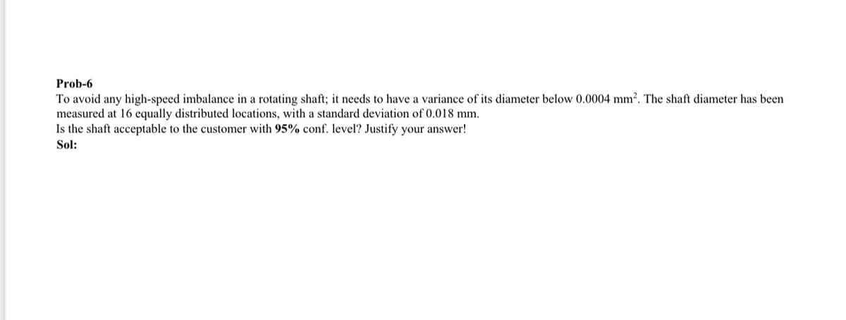 Prob-6
To avoid any high-speed imbalance in a rotating shaft; it needs to have a variance of its diameter below 0.0004 mm². The shaft diameter has been
measured at 16 equally distributed locations, with a standard deviation of 0.018 mm.
Is the shaft acceptable to the customer with 95% conf. level? Justify your answer!
Sol: