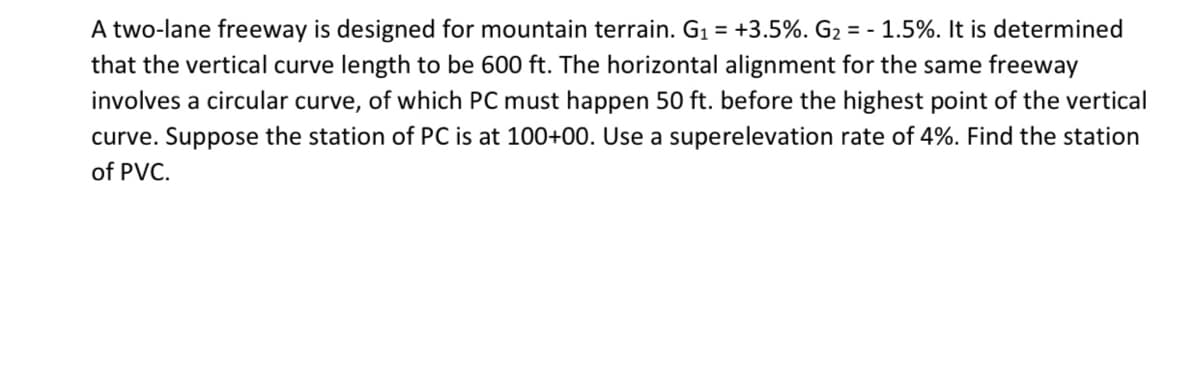 A two-lane freeway is designed for mountain terrain. G₁ = +3.5%. G₂ = -1.5%. It is determined
that the vertical curve length to be 600 ft. The horizontal alignment for the same freeway
involves a circular curve, of which PC must happen 50 ft. before the highest point of the vertical
curve. Suppose the station of PC is at 100+00. Use a superelevation rate of 4%. Find the station
of PVC.
