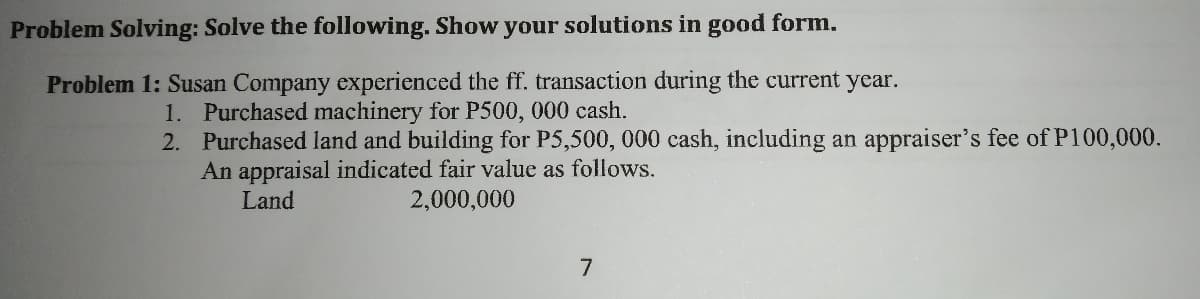 Problem Solving: Solve the following. Show your solutions in good form.
Problem 1: Susan Company experienced the ff. transaction during the current year.
1. Purchased machinery for P500, 000 cash.
2. Purchased land and building for P5,500, 000 cash, including an appraiser's fee of P100,000.
An appraisal indicated fair value as follows.
Land
2,000,000
7
