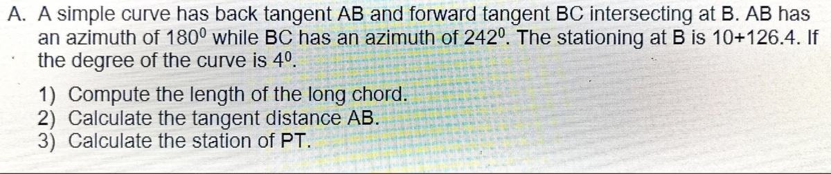 A. A simple curve has back tangent AB and forward tangent BC intersecting at B. AB has
an azimuth of 180° while BC has an azimuth of 2420. The stationing at B is 10+126.4. If
the degree of the curve is 40.
1) Compute the length of the long chord.
2) Calculate the tangent distance AB.
3) Calculate the station of PT.
