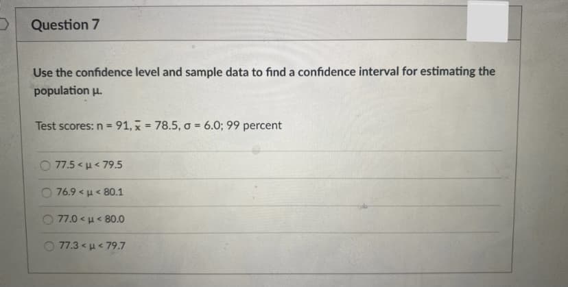 Question 7
Use the confidence level and sample data to find a confidence interval for estimating the
population u.
Test scores: n = 91, x = 78.5, o = 6.0; 99 percent
%3D
77.5< μ<79.5
76.9< μ 80.1
77.0< μ 80.0
77.3 < u< 79.7
