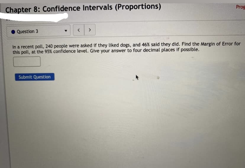 Prog
Chapter 8: Confidence Intervals (Proportions)
>
Question 3
In a recent poll, 240 people were asked if they liked dogs, and 46% said they did. Find the Margin of Error for
this poll, at the 95% confidence level. Give your answer to four decimal places if possible.
Submit Question
