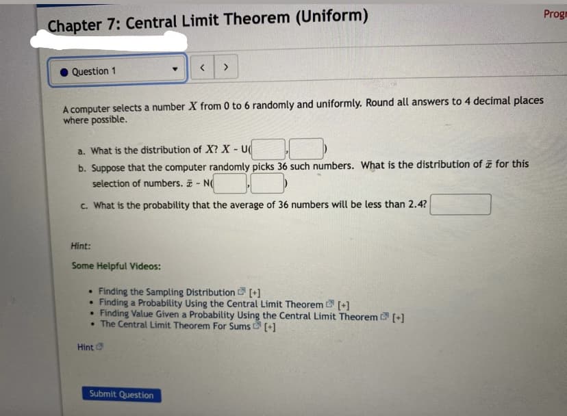 Progm
Chapter 7: Central Limit Theorem (Uniform)
<>
Question 1
A computer selects a number X from 0 to 6 randomly and uniformly. Round all answers to 4 decimal places
where possible.
a. What is the distribution of X? X - U
b. Suppose that the computer randomly picks 36 such numbers. What is the distribution of for this
selection of numbers. - N
c. What is the probability that the average of 36 numbers will be less than 2.4?
Hint:
Some Helpful Videos:
• Finding the Sampling Distribution [+]
Finding a Probability Using the Central Limit Theorem [+]
Finding Value Given a Probability Using the Central Limit Theorem (+)
• The Central Limit Theorem For Sums [+]
Hint
Submit Question
