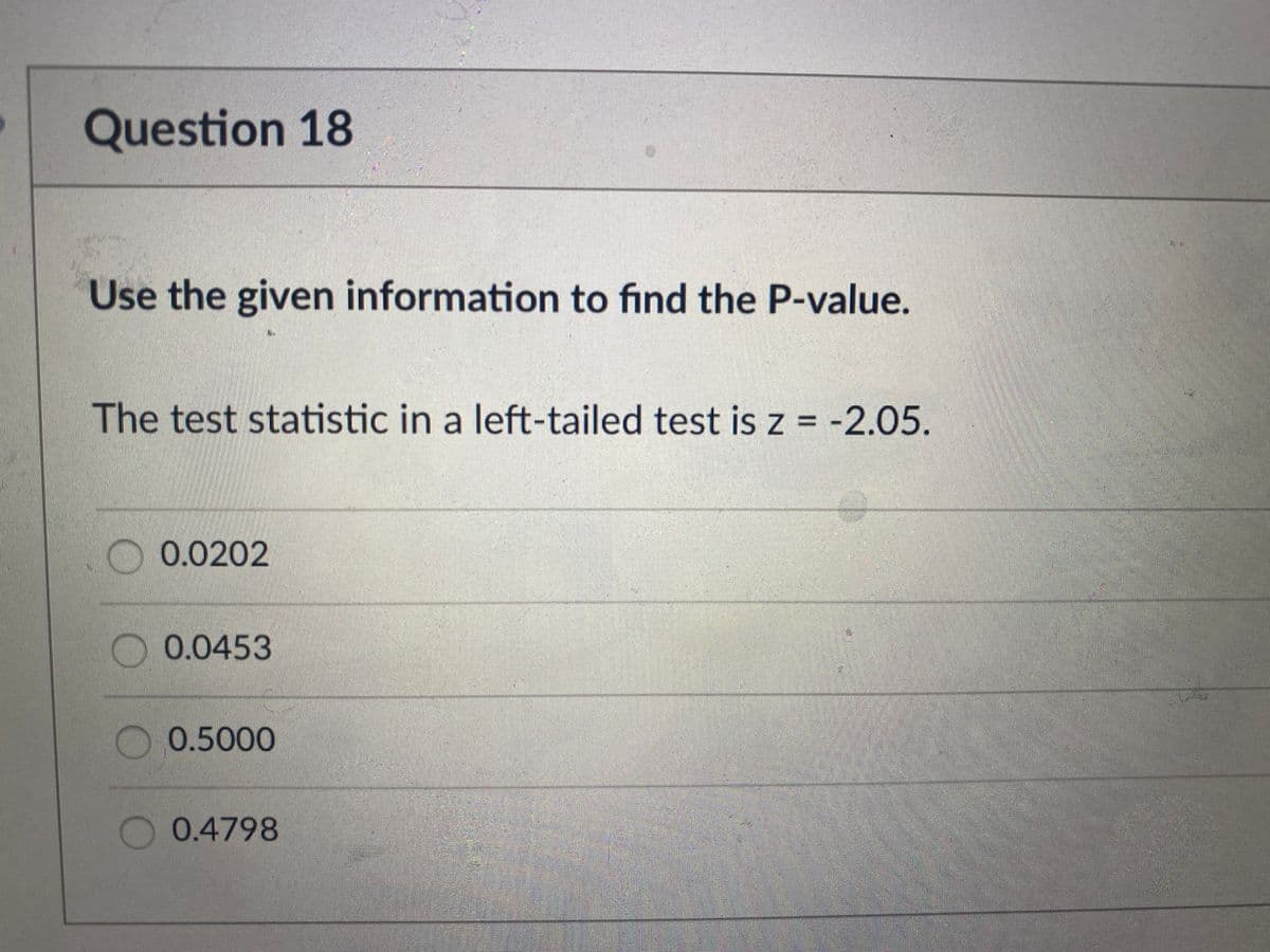 Question 18
Use the given information to find the P-value.
The test statistic in a left-tailed test is z = -2.05.
O 0.0202
0.0453
0.5000
0.4798
