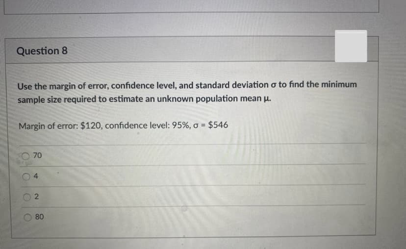 Question 8
Use the margin of error, confidence level, and standard deviation o to find the minimum
sample size required to estimate an unknown population mean u.
Margin of error: $120, confidence level: 95%, o = $546
%3!
70
80
4.

