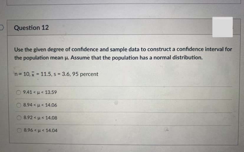 Question 12
Use the given degree of confidence and sample data to construct a confidence interval for
the population mean u. Assume that the population has a normal distribution.
n= 10, x = 11.5, s = 3.6, 95 percent
Ο 941 μ< 13.59
8.94< μ< 14.06
8.92 < u< 14.08
8.96 < u< 14.04
