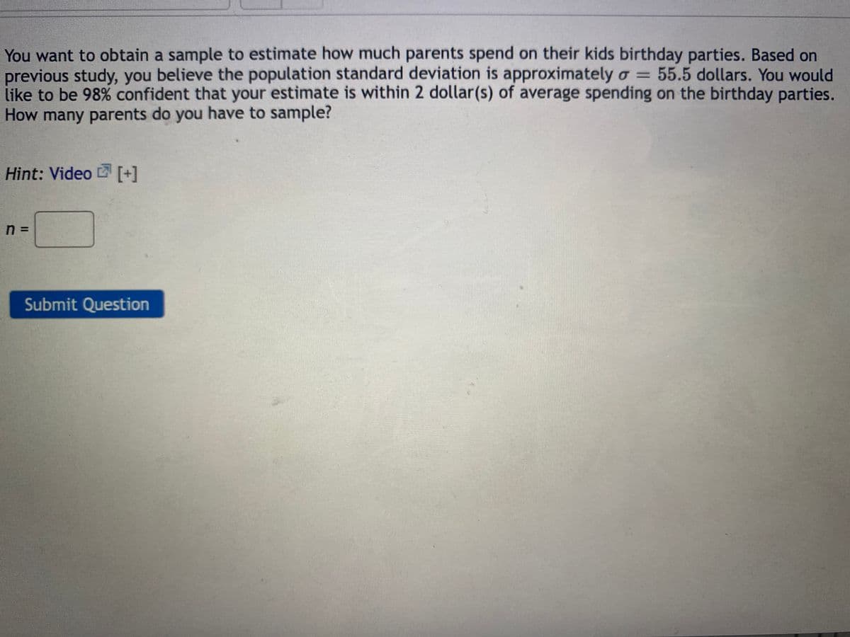 You want to obtain a sample to estimate how much parents spend on their kids birthday parties. Based on
previous study, you believe the population standard deviation is approximately o = 55.5 dollars. You would
like to be 98% confident that your estimate is within 2 dollar(s) of average spending on the birthday parties.
How many parents do you have to sample?
Hint: Video [+]
n =
Submit Question
